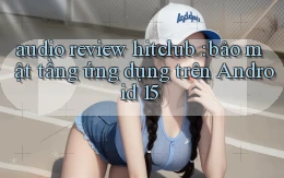 audio review hitclub bảo mật tầng ứng dụng trên Android 15