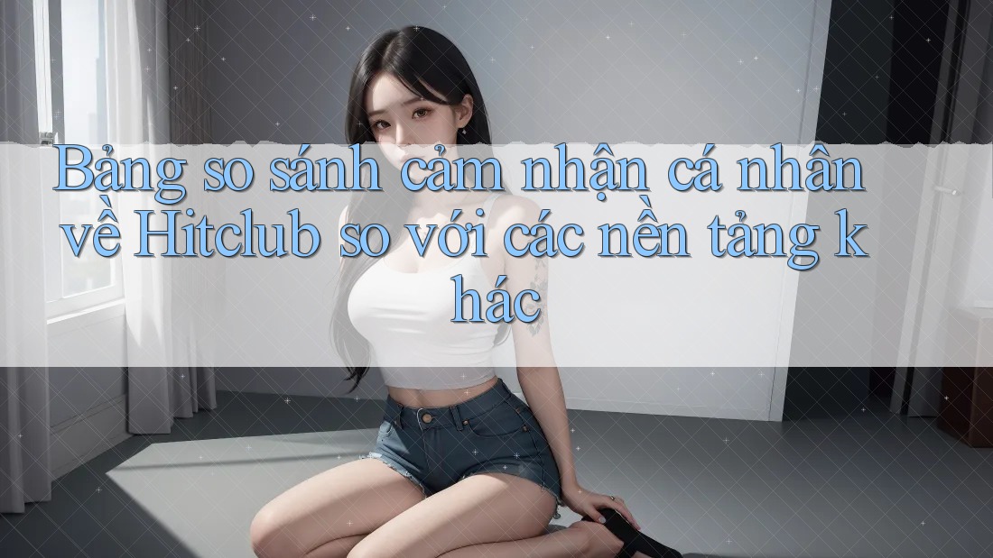 Bảng so sánh cảm nhận cá nhân về Hitclub so với các nền tảng khác Bảng so sánh cảm nhận cá nhân về Hitclub so với các nền tảng khác