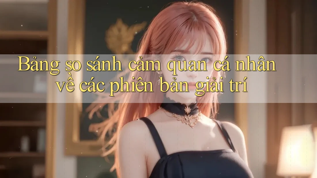 Bảng so sánh cảm quan cá nhân về các phiên bản giải trí Bảng so sánh cảm quan cá nhân về các phiên bản giải trí