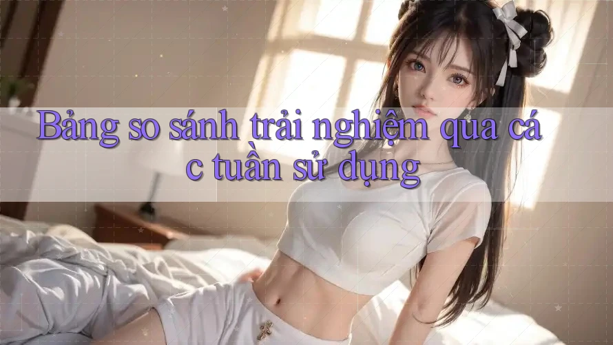 Bảng so sánh trải nghiệm qua các tuần sử dụng