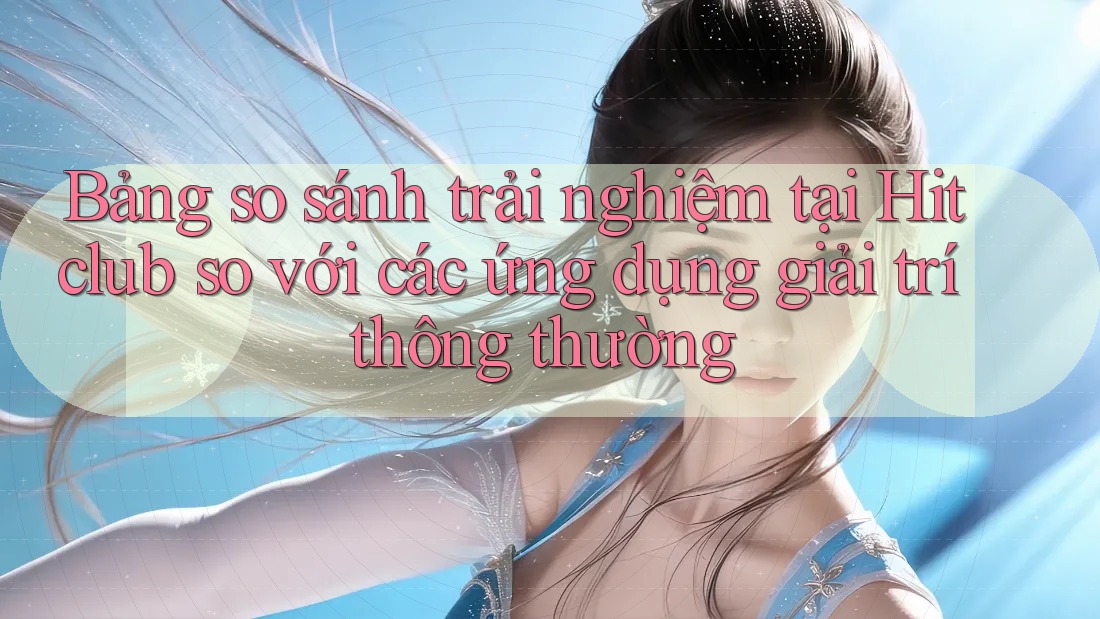 Bảng so sánh trải nghiệm tại Hitclub so với các ứng dụng giải trí thông thường
