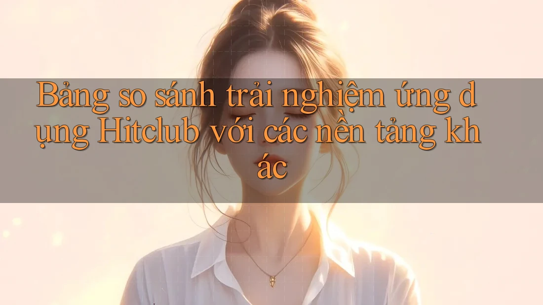 Bảng so sánh trải nghiệm ứng dụng Hitclub với các nền tảng khác Bảng so sánh trải nghiệm ứng dụng Hitclub với các nền tảng khác
