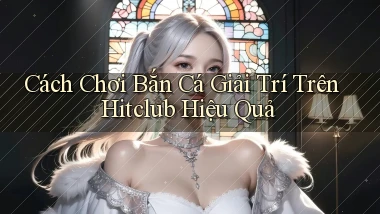 cách chơi bắn cá giải trí trên hitclub hiệu quả