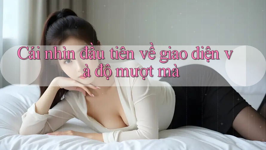 Cái nhìn đầu tiên về giao diện và độ mượt mà Cái nhìn đầu tiên về giao diện và độ mượt mà