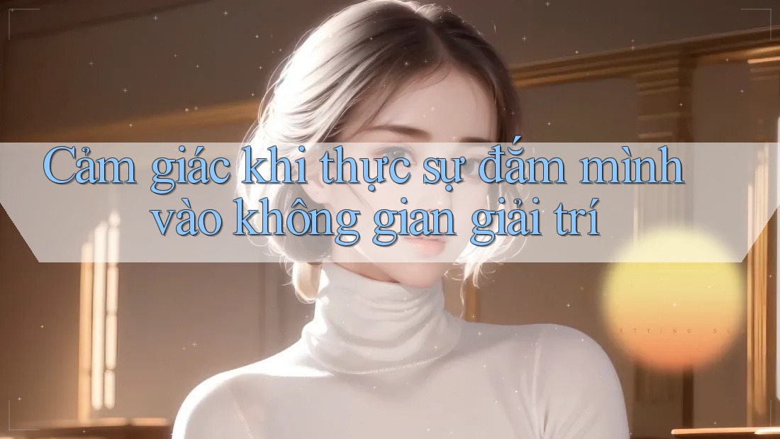 Cảm giác khi thực sự đắm mình vào không gian giải trí Cảm giác khi thực sự đắm mình vào không gian giải trí