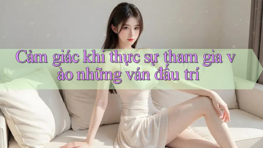 Cảm giác khi thực sự tham gia vào những ván đấu trí Cảm giác khi thực sự tham gia vào những ván đấu trí