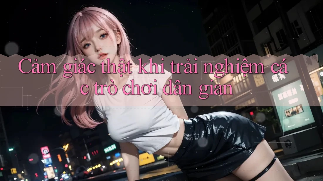 Cảm giác thật khi trải nghiệm các trò chơi dân gian Cảm giác thật khi trải nghiệm các trò chơi dân gian