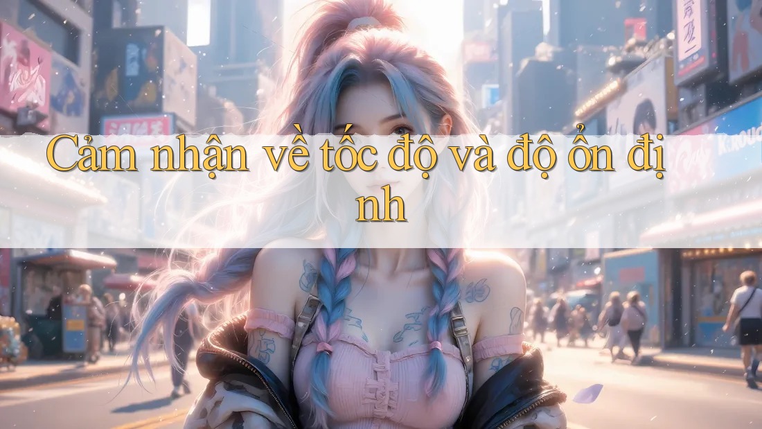 Cảm nhận về tốc độ và độ ổn định Cảm nhận về tốc độ và độ ổn định