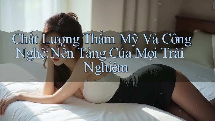Chất Lượng Thẩm Mỹ Và Công Nghệ: Nền Tảng Của Mọi Trải Nghiệm Chất Lượng Thẩm Mỹ Và Công Nghệ: Nền Tảng Của Mọi Trải Nghiệm