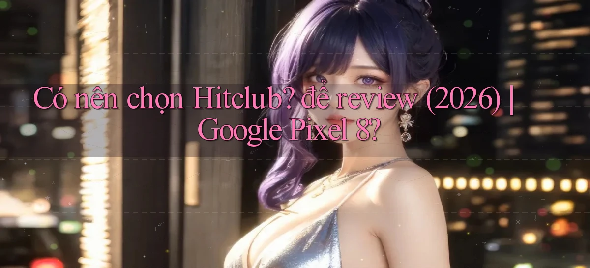 Có nên chọn hitclub để review (2026) Google Pixel 8