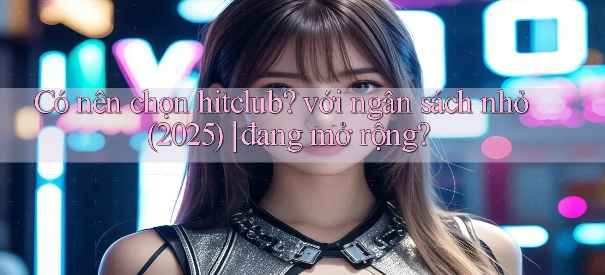 Có nên chọn hitclub với ngân sách nhỏ (2025) đang mở rộng