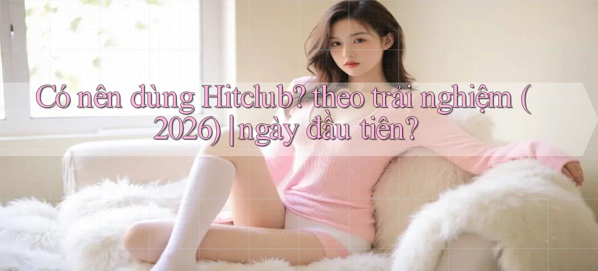 Có nên dùng Hitclub theo trải nghiệm (2026) ngày đầu tiên