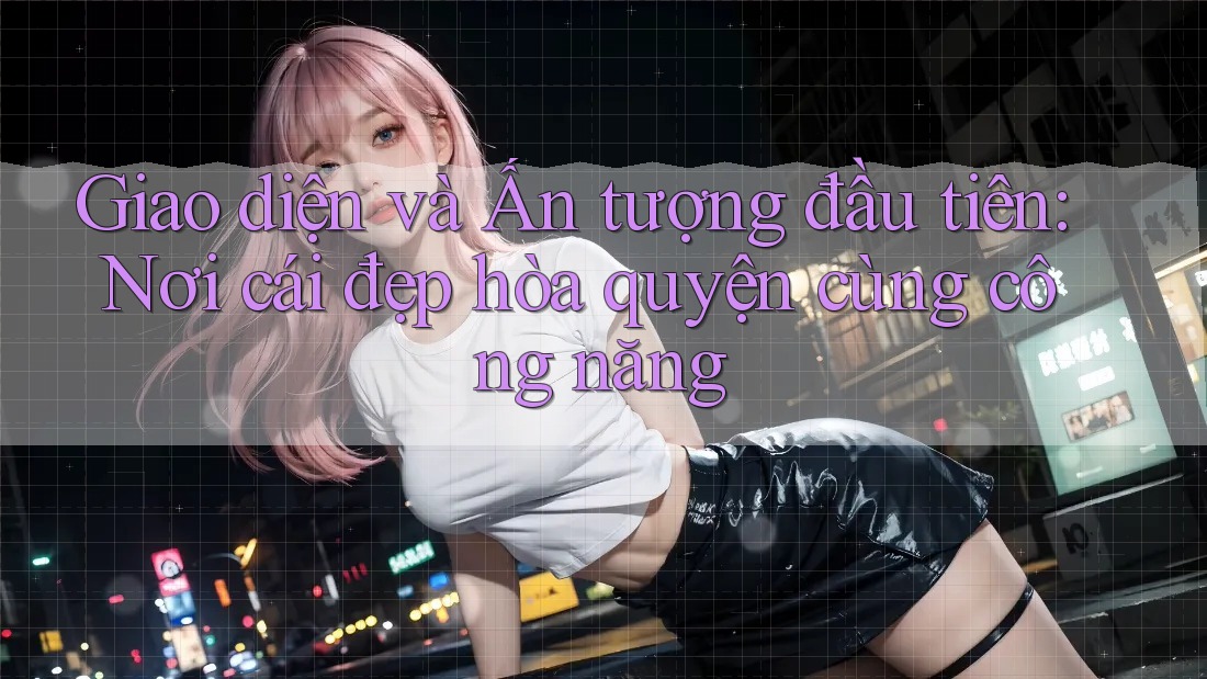 Giao diện và Ấn tượng đầu tiên: Nơi cái đẹp hòa quyện cùng công năng