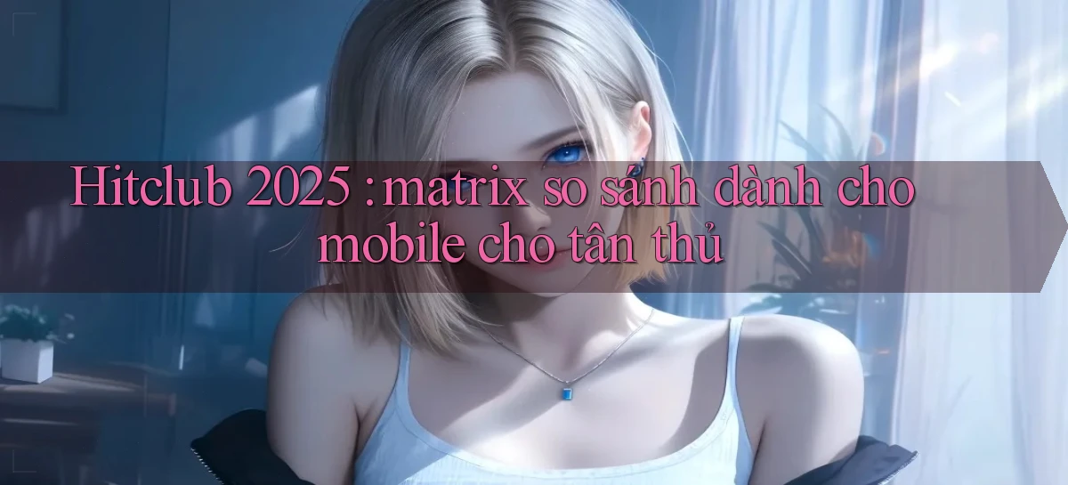 Hitclub 2025 matrix so sánh dành cho mobile cho tân thủ