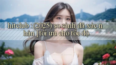 hitclub (2025) so sánh đã xác nhận tối ưu cho tốc độ