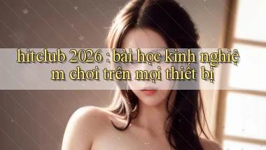 hitclub 2026 bài học kinh nghiệm chơi trên mọi thiết bị