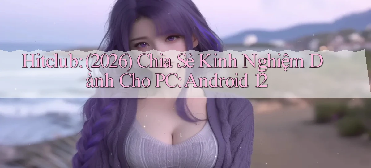 hitclub (2026) chia sẻ kinh nghiệm dành cho PC Android 12