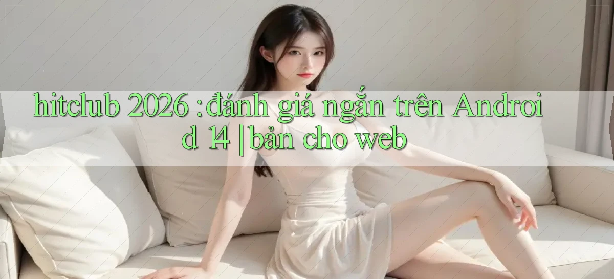 hitclub 2026 đánh giá ngắn trên Android 14 bản cho web