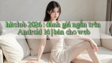hitclub 2026 đánh giá ngắn trên Android 14 bản cho web