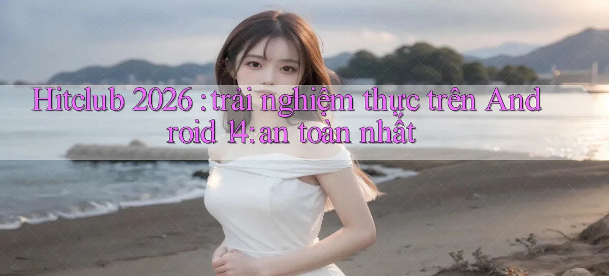 Hitclub 2026 trải nghiệm thực trên Android 14 an toàn nhất