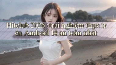 Hitclub 2026 trải nghiệm thực trên Android 14 an toàn nhất