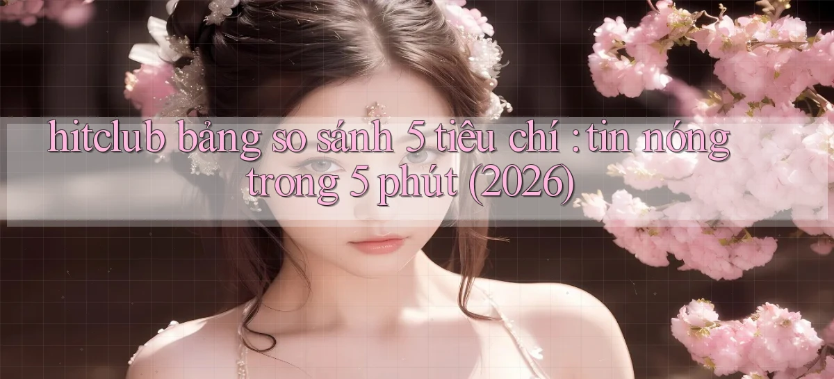 hitclub bảng so sánh 5 tiêu chí tin nóng trong 5 phút (2026)
