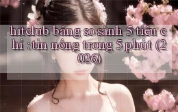hitclub bảng so sánh 5 tiêu chí tin nóng trong 5 phút (2026)