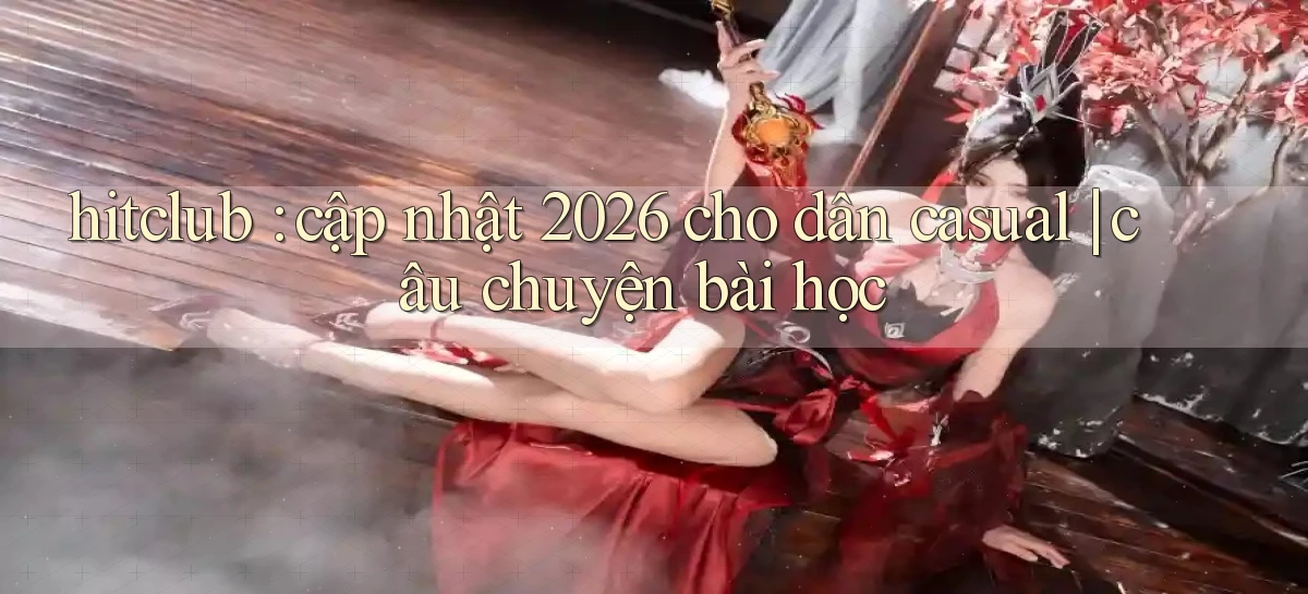 hitclub cập nhật 2026 cho dân casual câu chuyện bài học