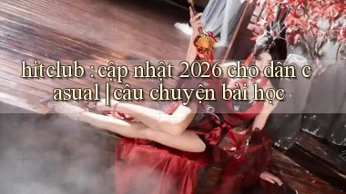 hitclub cập nhật 2026 cho dân casual câu chuyện bài học