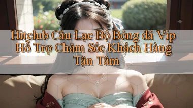 hitclub  câu lạc bộ bóng đá vip hỗ trợ chăm sóc khách hàng tận tâm