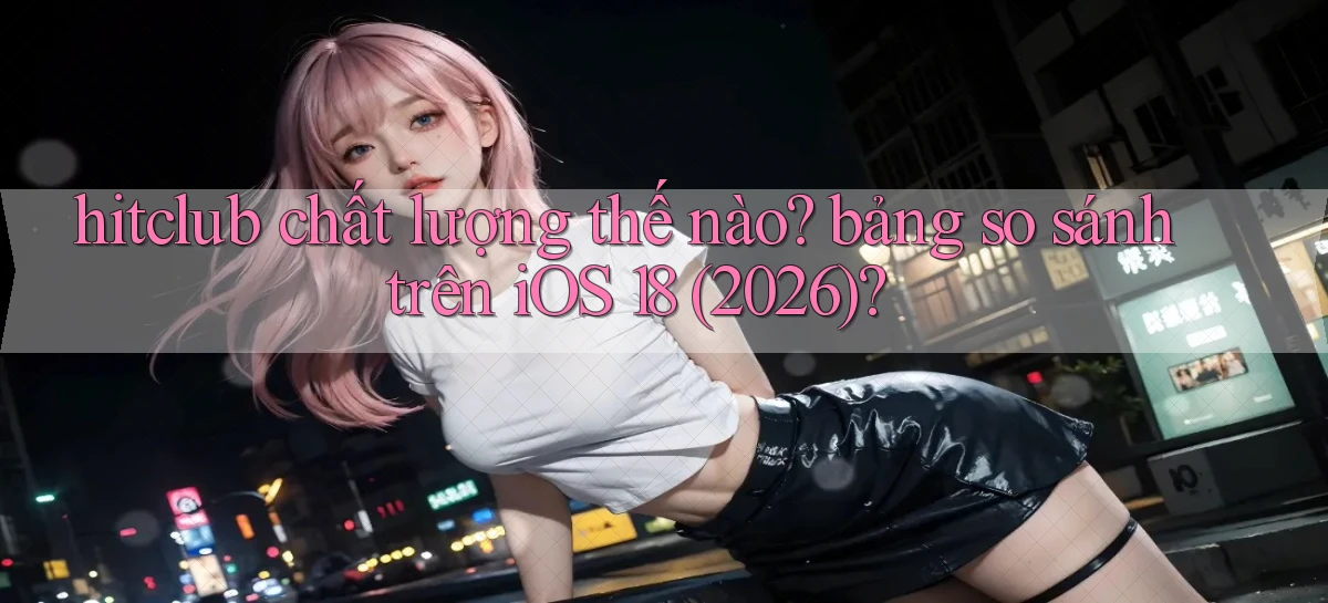 hitclub chất lượng thế nào bảng so sánh trên iOS 18 (2026)