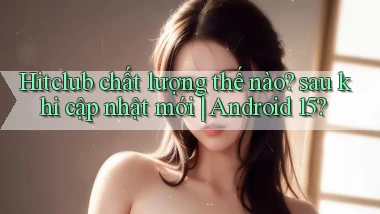 Hitclub chất lượng thế nào sau khi cập nhật mới Android 15