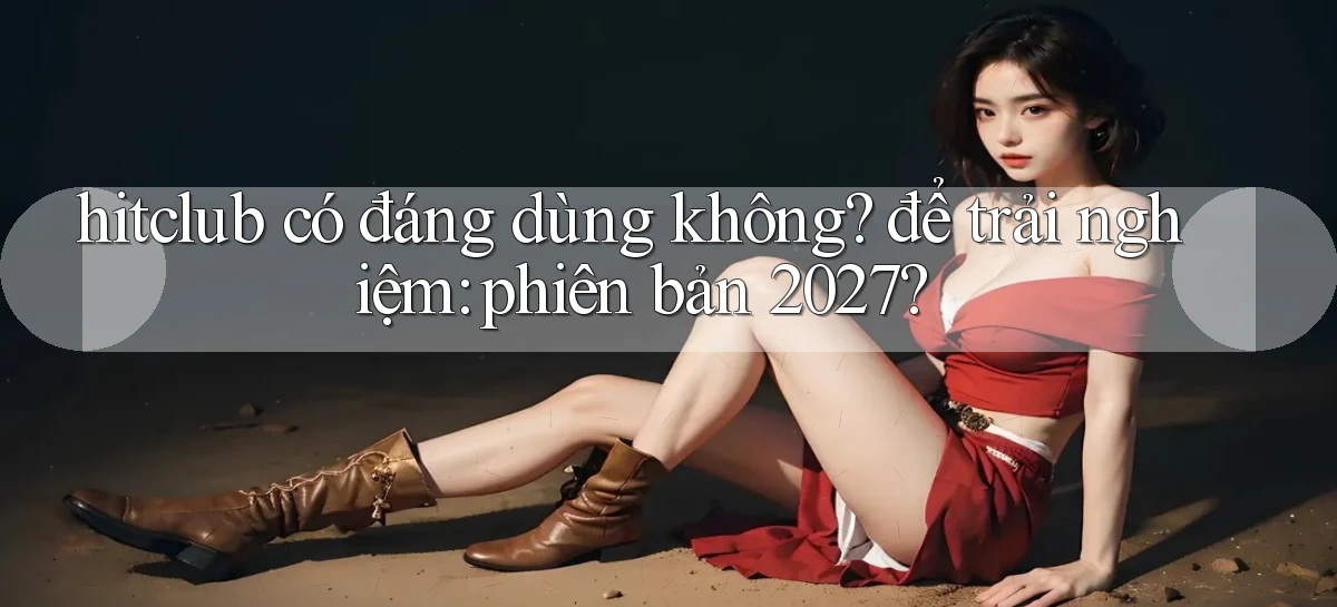 hitclub có đáng dùng không để trải nghiệm phiên bản 2027
