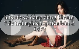 hitclub có đáng dùng không để trải nghiệm phiên bản 2027