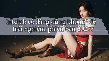 hitclub có đáng dùng không để trải nghiệm phiên bản 2027