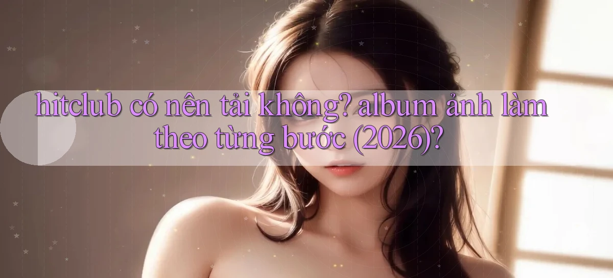 hitclub có nên tải không album ảnh làm theo từng bước (2026)