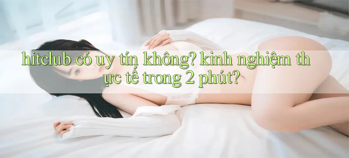hitclub có uy tín không kinh nghiệm thực tế trong 2 phút