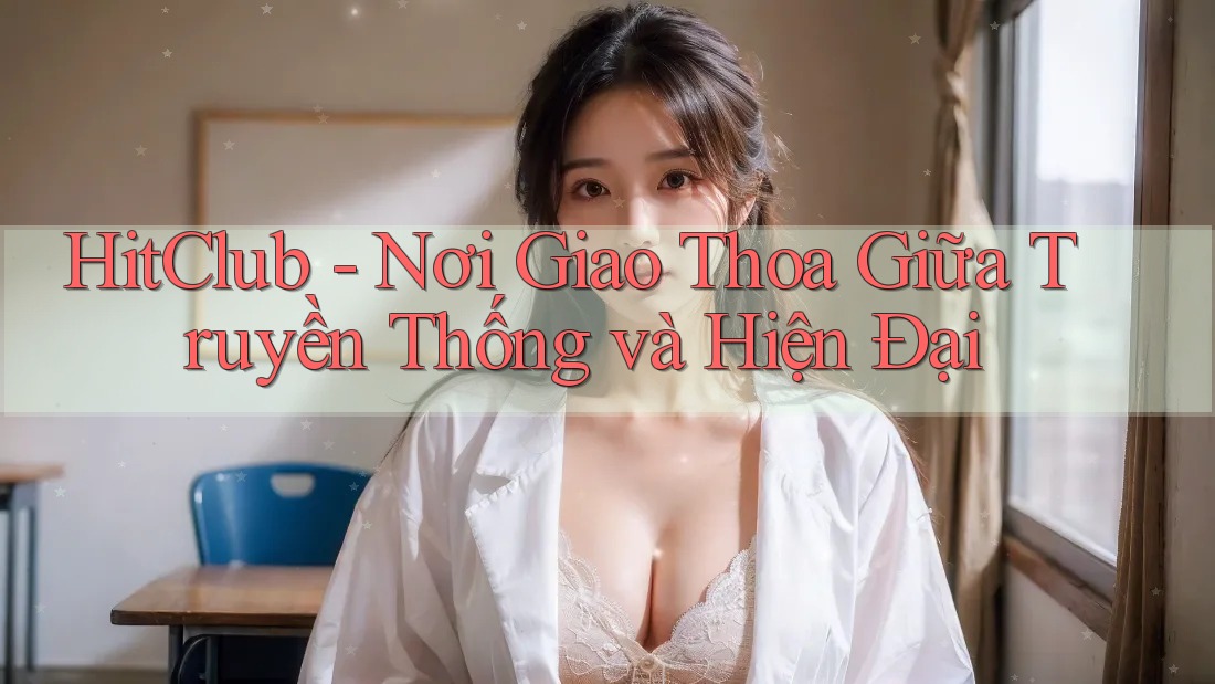 HitClub - Nơi Giao Thoa Giữa Truyền Thống và Hiện Đại