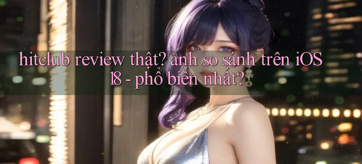 hitclub review thật ảnh so sánh trên iOS 18   phổ biến nhất