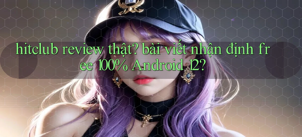 hitclub review thật bài viết nhận định free 100% Android 12