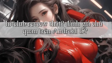 hitclub review thật đánh giá chủ quan trên Android 15
