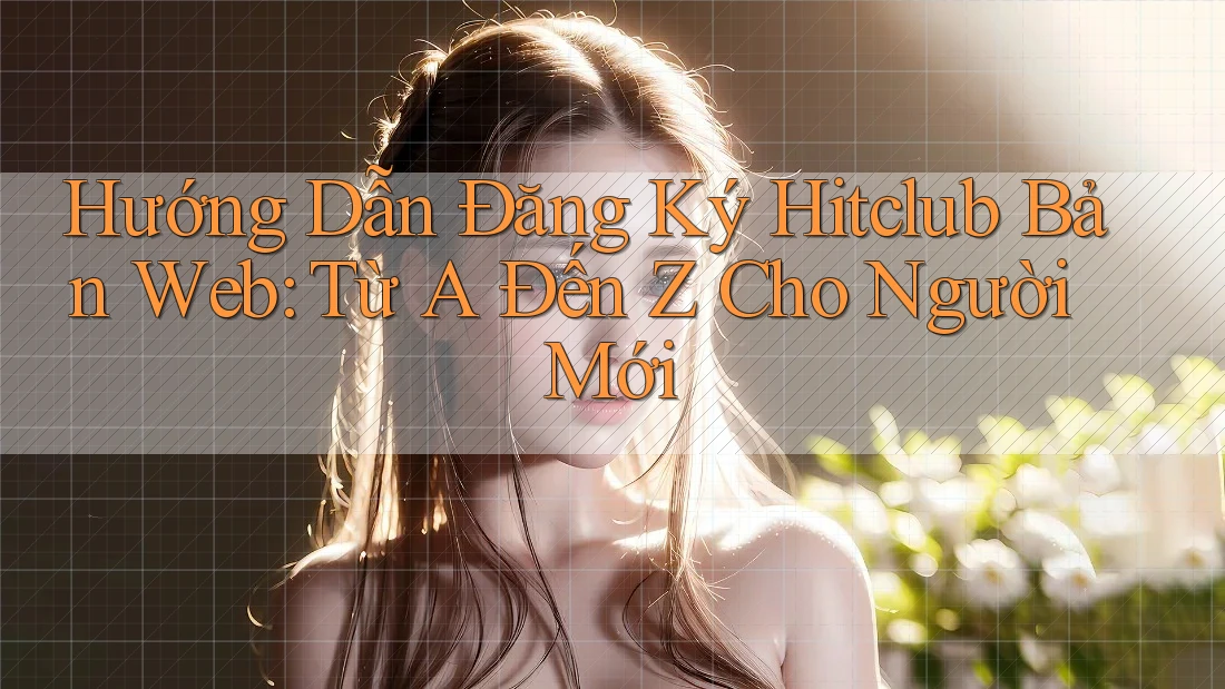 Hướng Dẫn Đăng Ký Hitclub Bản Web: Từ A Đến Z Cho Người Mới