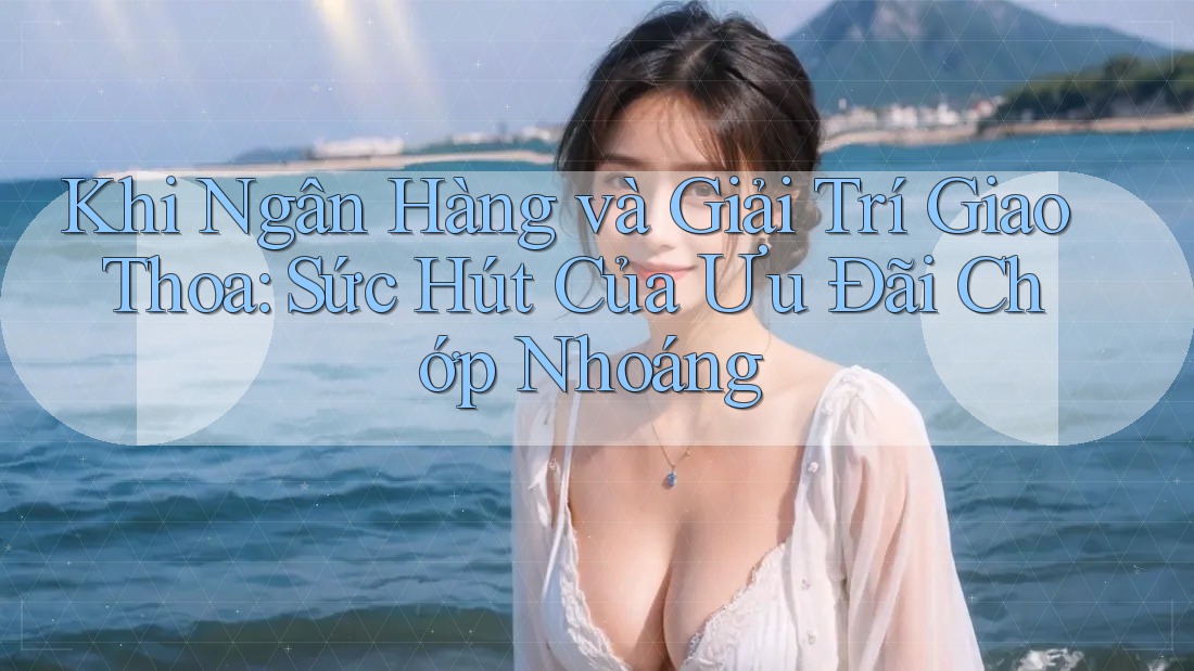 Khi Ngân Hàng và Giải Trí Giao Thoa: Sức Hút Của Ưu Đãi Chớp Nhoáng