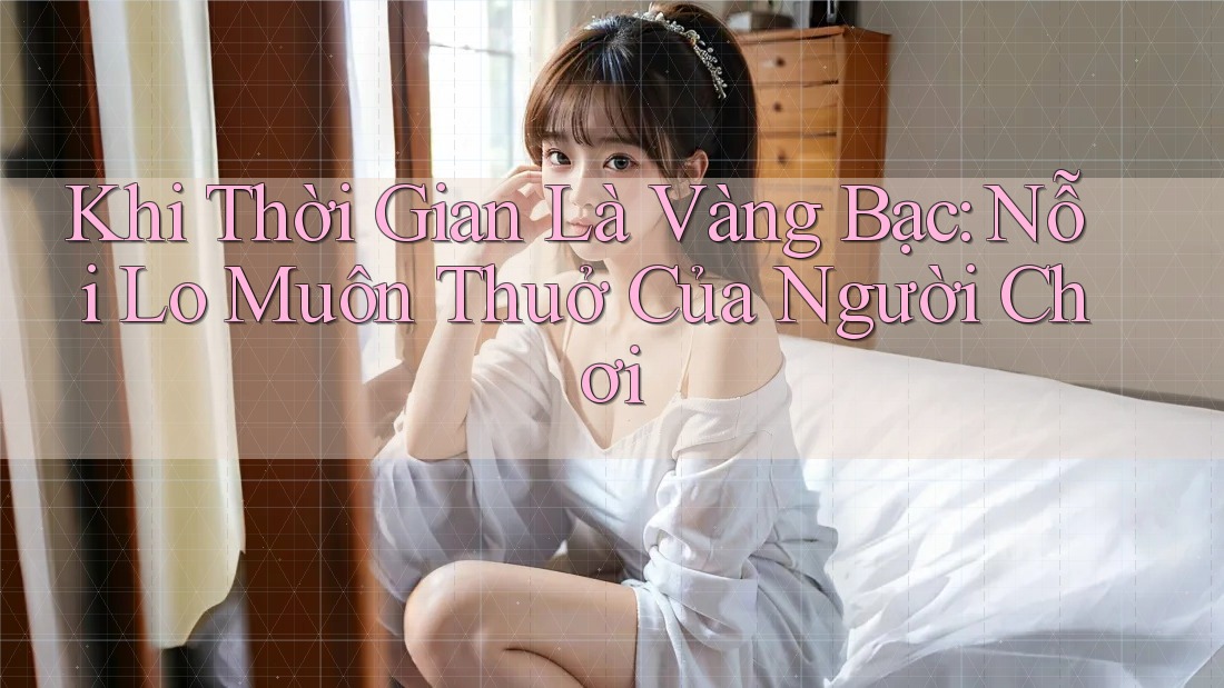Khi Thời Gian Là Vàng Bạc: Nỗi Lo Muôn Thuở Của Người Chơi