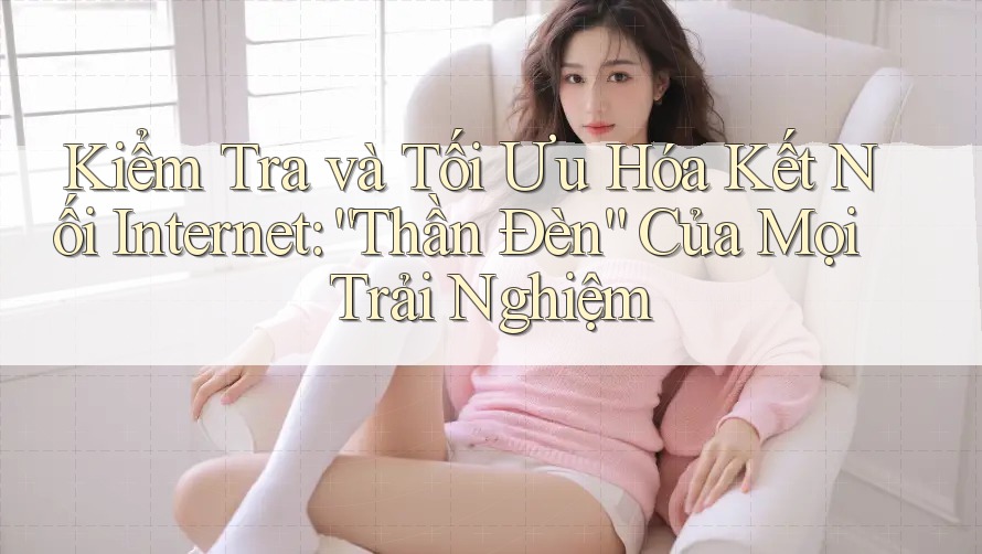 Kiểm Tra và Tối Ưu Hóa Kết Nối Internet: “Thần Đèn” Của Mọi Trải Nghiệm Kiểm Tra và Tối Ưu Hóa Kết Nối Internet: “Thần Đèn” Của Mọi Trải Nghiệm