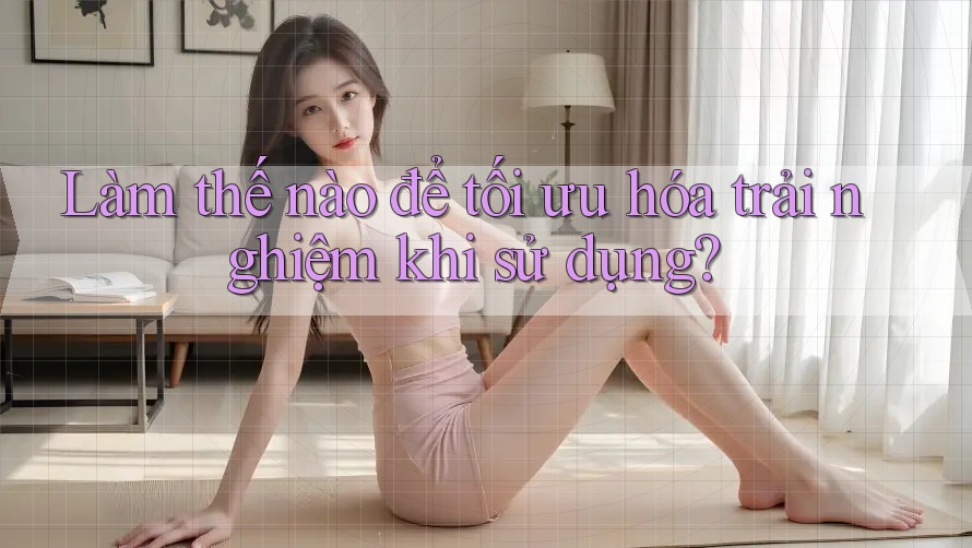 Làm thế nào để tối ưu hóa trải nghiệm khi sử dụng? Làm thế nào để tối ưu hóa trải nghiệm khi sử dụng?