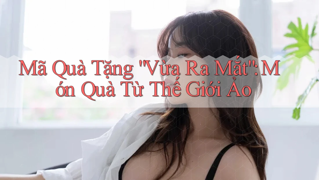 Mã Quà Tặng “Vừa Ra Mắt”: Món Quà Từ Thế Giới Ảo