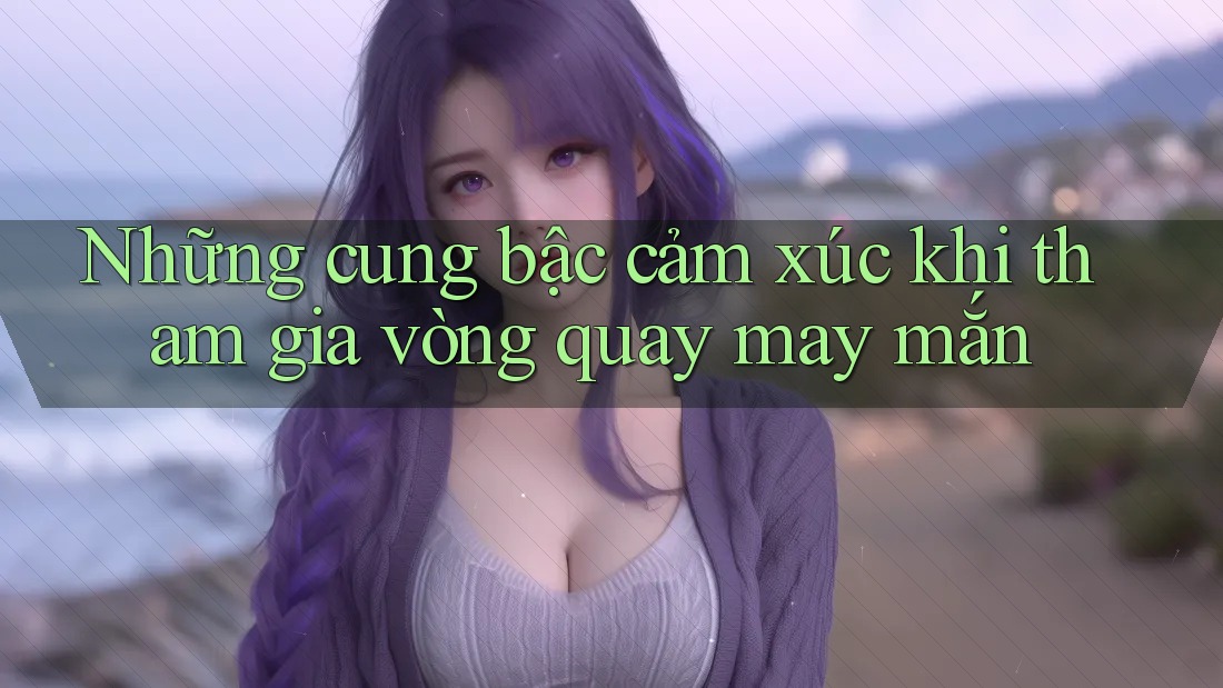 Những cung bậc cảm xúc khi tham gia vòng quay may mắn Những cung bậc cảm xúc khi tham gia vòng quay may mắn