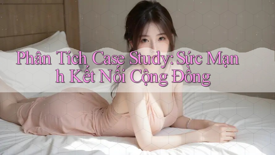 Phân Tích Case Study: Sức Mạnh Kết Nối Cộng Đồng Phân Tích Case Study: Sức Mạnh Kết Nối Cộng Đồng