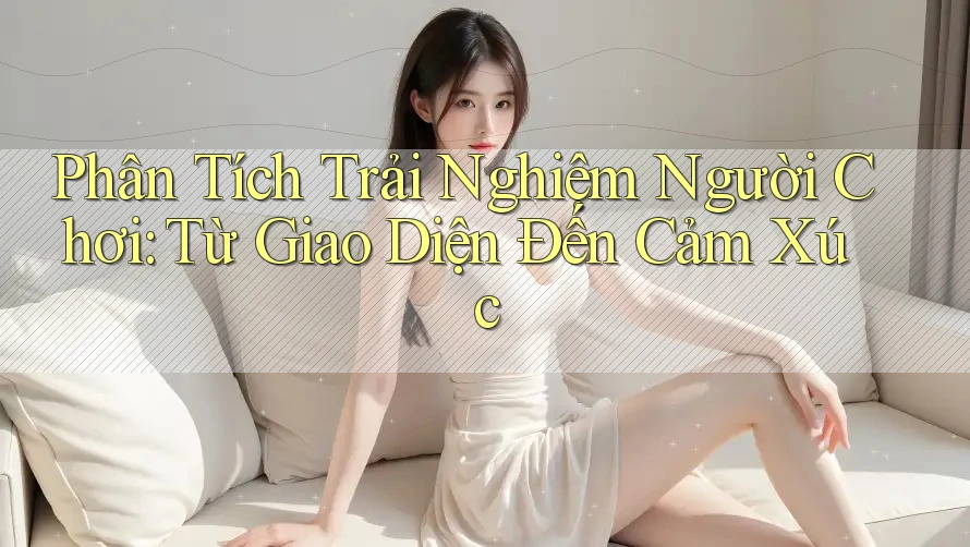 Phân Tích Trải Nghiệm Người Chơi: Từ Giao Diện Đến Cảm Xúc